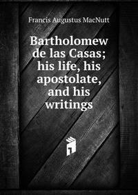 Bartholomew de las Casas; his life, his apostolate, and his writings
