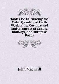 Tables for Calculating the Cubic Quantity of Earth Work in the Cuttings and Embankments of Canals, Railways, and Turnpike Roads