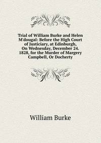 Trial of William Burke and Helen M'dougal: Before the High Court of Justiciary, at Edinburgh, On Wednesday, December 24. 1828, for the Murder of Margery Campbell, Or Docherty