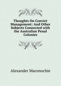 Thoughts On Convict Management: And Other Subjects Connected with the Australian Penal Colonies