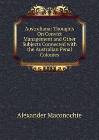 Australiana: Thoughts On Convict Management and Other Subjects Connected with the Australian Penal Colonies