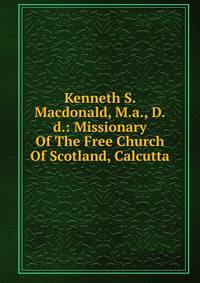 Kenneth S. Macdonald, M.a., D.d.: Missionary Of The Free Church Of Scotland, Calcutta