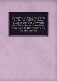 A History Of Fowling, Being An Account Of The Many Curious Devices By Which Wild Birds Are Or Have Been Captured In Different Parts Of The Wolrd;