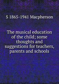 The musical education of the child; some thoughts and suggestions for teachers, parents and schools