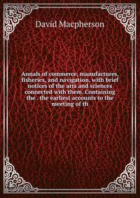 Annals of commerce, manufactures, fisheries, and navigation, with brief notices of the arts and sciences connected with them. Containing the . the earliest accounts to the meeting of th