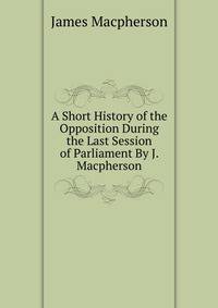 A Short History of the Opposition During the Last Session of Parliament By J. Macpherson.