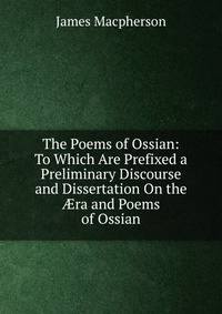 The Poems of Ossian: To Which Are Prefixed a Preliminary Discourse and Dissertation On the ?ra and Poems of Ossian
