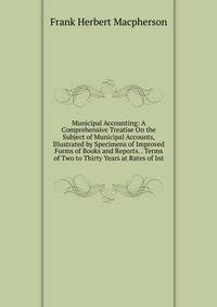 Municipal Accounting: A Comprehensive Treatise On the Subject of Municipal Accounts, Illustrated by Specimens of Improved Forms of Books and Reports. . Terms of Two to Thirty Years at Rates of Int