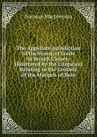 The Appellate Jurisdiction of the House of Lords in Scotch Causes: Illustrated by the Litigation Relating to the Custody of the Marquis of Bute