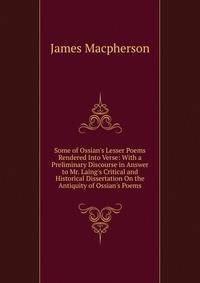 Some of Ossian's Lesser Poems Rendered Into Verse: With a Preliminary Discourse in Answer to Mr. Laing's Critical and Historical Dissertation On the Antiquity of Ossian's Poems