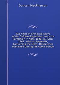 Two Years in China: Narrative of the Chinese Expedition, from Its Formation in April, 1840, Till April, 1842 ; with an Appendix, Containing the Most . Despatches Published During the Above Period