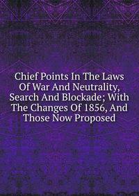 Chief Points In The Laws Of War And Neutrality, Search And Blockade; With The Changes Of 1856, And Those Now Proposed