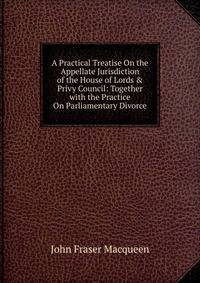 A Practical Treatise On the Appellate Jurisdiction of the House of Lords &amp; Privy Council: Together with the Practice On Parliamentary Divorce