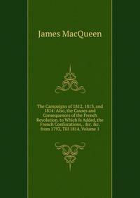 The Campaigns of 1812, 1813, and 1814: Also, the Causes and Consequences of the French Revolution. to Which Is Added, the French Confiscations, . &amp;c. &amp;c. from 1793, Till 1814, Volume 1