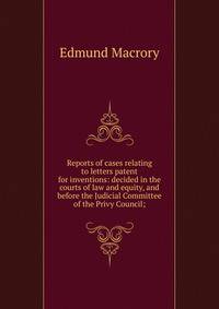 Reports of cases relating to letters patent for inventions: decided in the courts of law and equity, and before the Judicial Committee of the Privy Council;