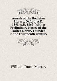 Annals of the Bodleian Library, Oxford, A.D. 1598-A.D. 1867: With a Preliminary Notice of the Earlier Library Founded in the Fourteenth Century