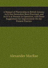 A Manual of Plantership in British Guiana: As It Has Heretofore Been Practised, and As It Is at Present in Operation, with Some Suggestions for Improvement On the Present Practice