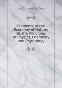 Elements of the Economy of Nature: Or, the Principles of Physics, Chemistry and Physiology
