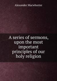 A series of sermons, upon the most important principles of our holy religion