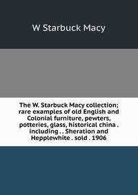 The W. Starbuck Macy collection; rare examples of old English and Colonial furniture, pewters, potteries, glass, historical china . including . . Sheration and Hepplewhite . sold . 1906
