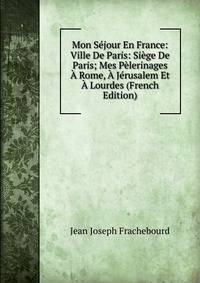 Mon Sejour En France: Ville De Paris: Siege De Paris; Mes Pelerinages A Rome, A Jerusalem Et A Lourdes (French Edition)