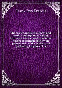 The castles and keeps of Scotland, being a description of sundry fortresses, towers, peels, and other houses of strength built by the princes and . of the ancient and godfearing kingdom of Sc