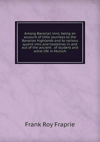 Among Bavarian inns; being an account of little journeys to the Bavarian highlands and to various quaint inns and hostelries in and out of the ancient . of student and artist life in Munich