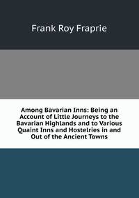 Among Bavarian Inns: Being an Account of Little Journeys to the Bavarian Highlands and to Various Quaint Inns and Hostelries in and Out of the Ancient Towns