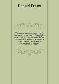 The young gentleman and lady's assistant; containing, I. Geography, II. Natural history, III. Rhetoric, IV. Miscellany.: To which is added, a short, . of the United States of America, is render