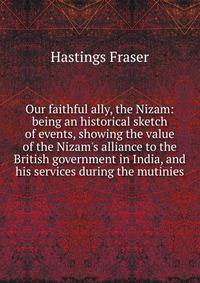 Our faithful ally, the Nizam: being an historical sketch of events, showing the value of the Nizam's alliance to the British government in India, and his services during the mutinies