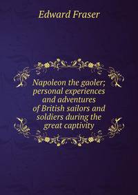 Napoleon the gaoler; personal experiences and adventures of British sailors and soldiers during the great captivity