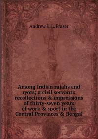 Among Indian rajahs and ryots; a civil servant's recollections &amp; impressions of thirty-seven years of work &amp; sport in the Central Provinces &amp; Bengal
