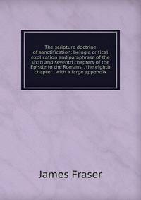 The scripture doctrine of sanctification; being a critical explication and paraphrase of the sixth and seventh chapters of the Epistle to the Romans, . the eighth chapter . with a large appendix