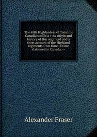 The 48th Highlanders of Toronto: Canadian militia : the origin and history of this regiment and a short account of the Highland regiments from time to time stationed in Canada. --