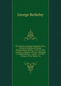 The Works of George Berkeley, D.D., Formerly Bishop of Cloyne: Philosophical Works, 1734-52: The Analyst. a Defence of Free-Thinking in Mathematics. . Letters . On the Virtues of Tar-Water. Fa