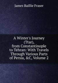 A Winter's Journey (Ttar), from Constantinople to Tehran: With Travels Through Various Parts of Persia, &amp;C, Volume 2