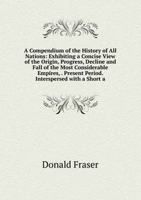 A Compendium of the History of All Nations: Exhibiting a Concise View of the Origin, Progress, Decline and Fall of the Most Considerable Empires, . Present Period. Interspersed with a Short a