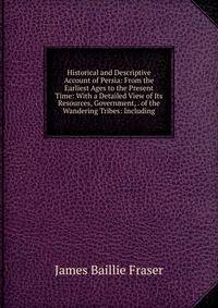 Historical and Descriptive Account of Persia: From the Earliest Ages to the Present Time: With a Detailed View of Its Resources, Government, . of the Wandering Tribes: Including