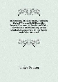 The History of Nadir Shah, Formerly Called Thamas Kuli Khan, the Present Emperor of Persia. to Which Is Prefix'd a Short History of the Moghol . Manuscripts in the Persia and Other Oriental