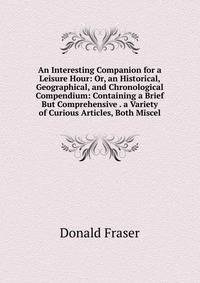 An Interesting Companion for a Leisure Hour: Or, an Historical, Geographical, and Chronological Compendium: Containing a Brief But Comprehensive . a Variety of Curious Articles, Both Miscel