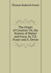 The Origin of Creation: Or, the Science of Matter and Force, by T.R. Fraser and A. Dewar