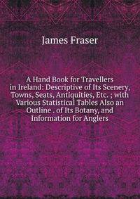 A Hand Book for Travellers in Ireland: Descriptive of Its Scenery, Towns, Seats, Antiquities, Etc. ; with Various Statistical Tables Also an Outline . of Its Botany, and Information for Anglers