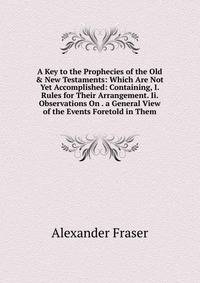 A Key to the Prophecies of the Old &amp; New Testaments: Which Are Not Yet Accomplished: Containing, I. Rules for Their Arrangement. Ii. Observations On . a General View of the Events Foretold in Them