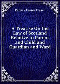 A Treatise On the Law of Scotland Relative to Parent and Child and Guardian and Ward