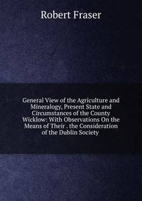 General View of the Agriculture and Mineralogy, Present State and Circumstances of the County Wicklow: With Observations On the Means of Their . the Consideration of the Dublin Society .