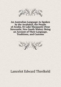 An Australian Language As Spoken by the Awabakal, the People of Awaba, Or Lake Macquarie (Near Newcastle, New South Wales): Being an Account of Their Language, Traditions, and Customs