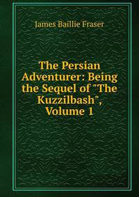 The Persian Adventurer: Being the Sequel of "The Kuzzilbash", Volume 1