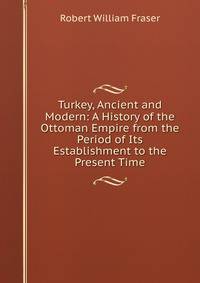 Turkey, Ancient and Modern: A History of the Ottoman Empire from the Period of Its Establishment to the Present Time