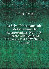 La Selva D'Hermanstadt: Melodramma Da Rappresentarsi Nell' I. R. Teatro Alla Scala, La Primavera Del 1827 (Italian Edition)