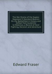 The War Drama of the Eagles: Napoleon'S Standard-Bearers On the Battlefield in Victory and Defeat from Austerlitz to Waterloo, a Record of Hard Fighting, Heroism and Adventure